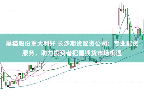 黑猫股份重大利好 长沙期货配资公司:专业配资服务,助力投资者把握期货市场机遇