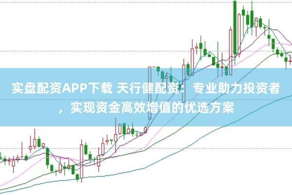 实盘配资APP下载 天行健配资:专业助力投资者,实现资金高效增值的优选方案