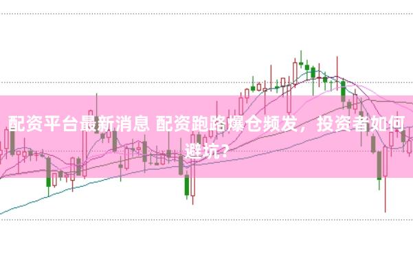 配资平台最新消息 配资跑路爆仓频发，投资者如何避坑？